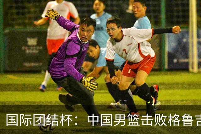 国际团结杯：中国男篮击败格鲁吉亚队