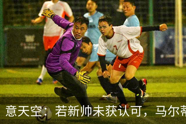 意天空：若新帅未获认可，马尔蒂尼和莱昂纳多或辞职