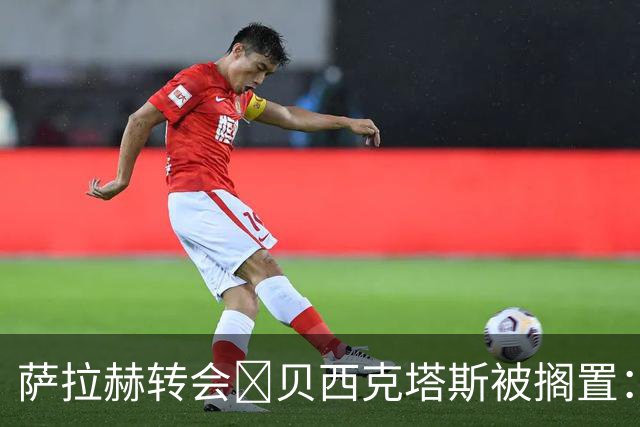 萨拉赫转会​贝西克塔斯被搁置：财务审查让谈判陷入僵局